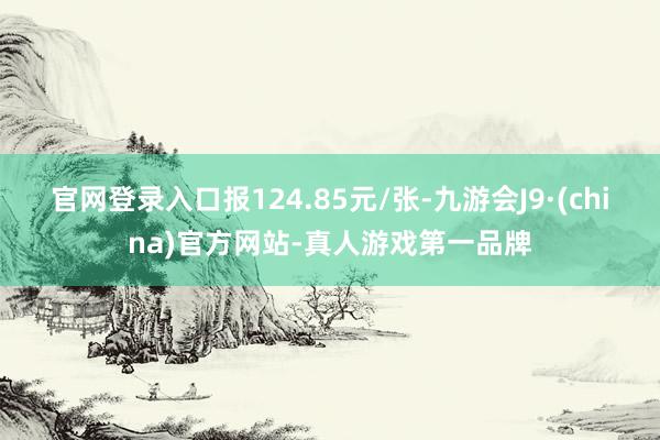 官网登录入口报124.85元/张-九游会J9·(china)官方网站-真人游戏第一品牌