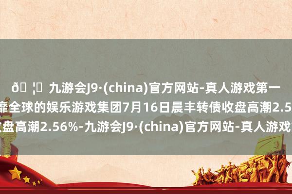 🦄九游会J9·(china)官方网站-真人游戏第一品牌【登录入口】风靡全球的娱乐游戏集团7月16日晨丰转债收盘高潮2.56%-九游会J9·(china)官方网站-真人游戏第一品牌