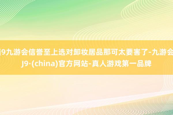 j9九游会信誉至上选对卸妆居品那可太要害了-九游会J9·(china)官方网站-真人游戏第一品牌