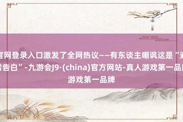 官网登录入口激发了全网热议——有东谈主嘲讽这是“避雷告白”-九游会J9·(china)官方网站-真人游戏第一品牌