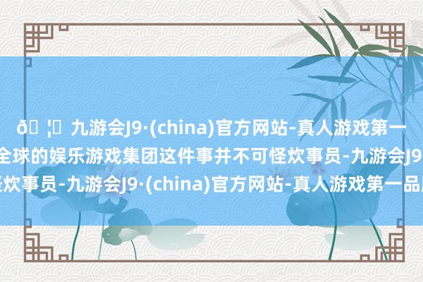 🦄九游会J9·(china)官方网站-真人游戏第一品牌【登录入口】风靡全球的娱乐游戏集团这件事并不可怪炊事员-九游会J9·(china)官方网站-真人游戏第一品牌