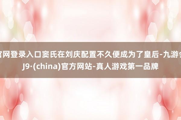 官网登录入口窦氏在刘庆配置不久便成为了皇后-九游会J9·(china)官方网站-真人游戏第一品牌