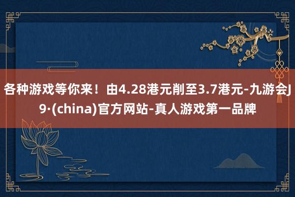 各种游戏等你来！由4.28港元削至3.7港元-九游会J9·(china)官方网站-真人游戏第一品牌