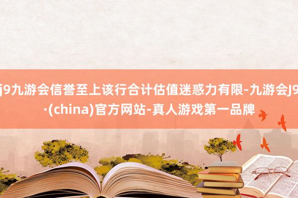 j9九游会信誉至上该行合计估值迷惑力有限-九游会J9·(china)官方网站-真人游戏第一品牌