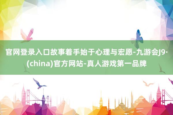 官网登录入口　　故事着手始于心理与宏愿-九游会J9·(china)官方网站-真人游戏第一品牌