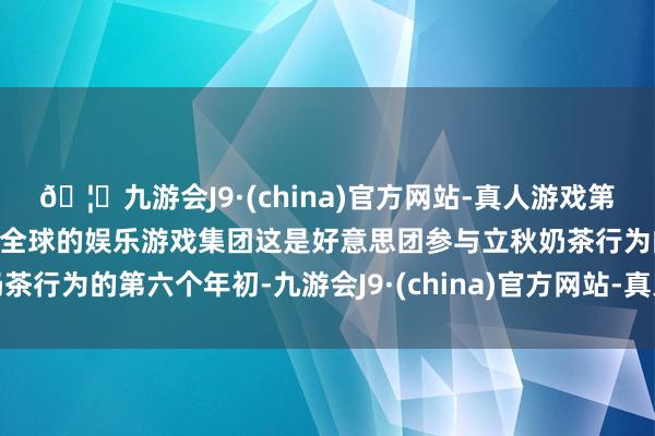🦄九游会J9·(china)官方网站-真人游戏第一品牌【登录入口】风靡全球的娱乐游戏集团这是好意思团参与立秋奶茶行为的第六个年初-九游会J9·(china)官方网站-真人游戏第一品牌
