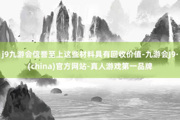 j9九游会信誉至上这些材料具有回收价值-九游会J9·(china)官方网站-真人游戏第一品牌