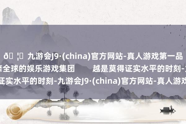 🦄九游会J9·(china)官方网站-真人游戏第一品牌【登录入口】风靡全球的娱乐游戏集团        越是莫得证实水平的时刻-九游会J9·(china)官方网站-真人游戏第一品牌