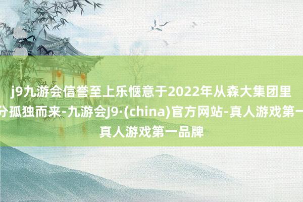 j9九游会信誉至上　　乐惬意于2022年从森大集团里面拆分孤独而来-九游会J9·(china)官方网站-真人游戏第一品牌