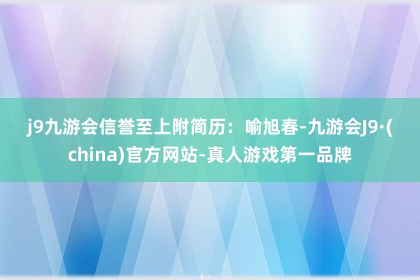 j9九游会信誉至上　　附简历：　　喻旭春-九游会J9·(china)官方网站-真人游戏第一品牌