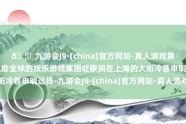 🦄九游会J9·(china)官方网站-真人游戏第一品牌【登录入口】风靡全球的娱乐游戏集团眨眼间在上海的大街冷巷申明远扬-九游会J9·(china)官方网站-真人游戏第一品牌