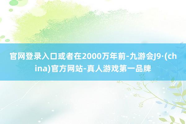 官网登录入口或者在2000万年前-九游会J9·(china)官方网站-真人游戏第一品牌