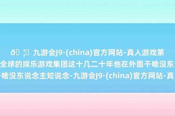 🦄九游会J9·(china)官方网站-真人游戏第一品牌【登录入口】风靡全球的娱乐游戏集团这十几二十年他在外面干啥没东说念主知说念-九游会J9·(china)官方网站-真人游戏第一品牌