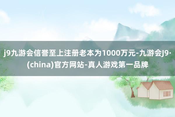 j9九游会信誉至上注册老本为1000万元-九游会J9·(china)官方网站-真人游戏第一品牌