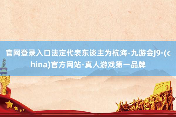 官网登录入口法定代表东谈主为杭海-九游会J9·(china)官方网站-真人游戏第一品牌