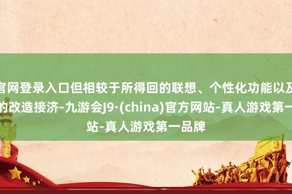 官网登录入口但相较于所得回的联想、个性化功能以及历久的改造接济-九游会J9·(china)官方网站-真人游戏第一品牌