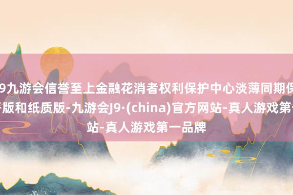 j9九游会信誉至上金融花消者权利保护中心淡薄同期保留电子版和纸质版-九游会J9·(china)官方网站-真人游戏第一品牌