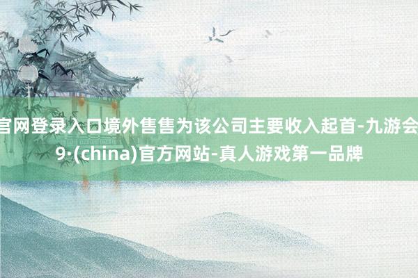 官网登录入口境外售售为该公司主要收入起首-九游会J9·(china)官方网站-真人游戏第一品牌
