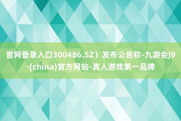 官网登录入口300486.SZ）发布公告称-九游会J9·(china)官方网站-真人游戏第一品牌