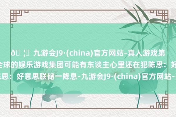 🦄九游会J9·(china)官方网站-真人游戏第一品牌【登录入口】风靡全球的娱乐游戏集团可能有东谈主心里还在犯陈思：好意思联储一降息-九游会J9·(china)官方网站-真人游戏第一品牌