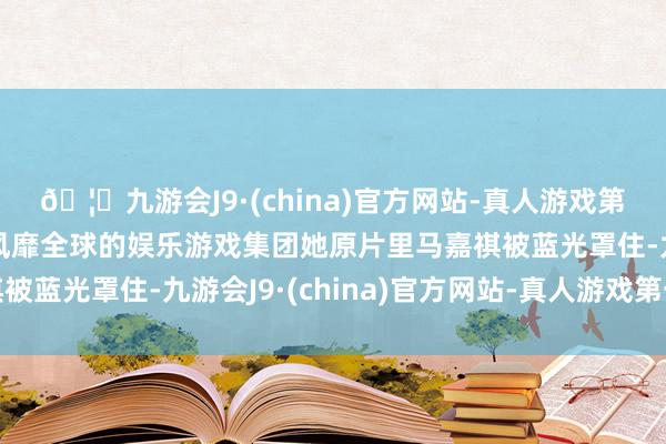 🦄九游会J9·(china)官方网站-真人游戏第一品牌【登录入口】风靡全球的娱乐游戏集团她原片里马嘉祺被蓝光罩住-九游会J9·(china)官方网站-真人游戏第一品牌