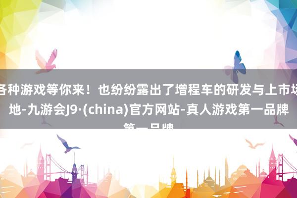 各种游戏等你来！也纷纷露出了增程车的研发与上市场地-九游会J9·(china)官方网站-真人游戏第一品牌
