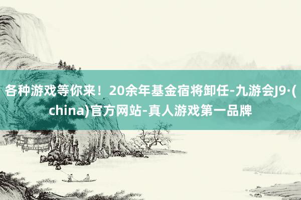 各种游戏等你来！20余年基金宿将卸任-九游会J9·(china)官方网站-真人游戏第一品牌