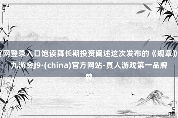 官网登录入口饱读舞长期投资阐述这次发布的《规章》-九游会J9·(china)官方网站-真人游戏第一品牌