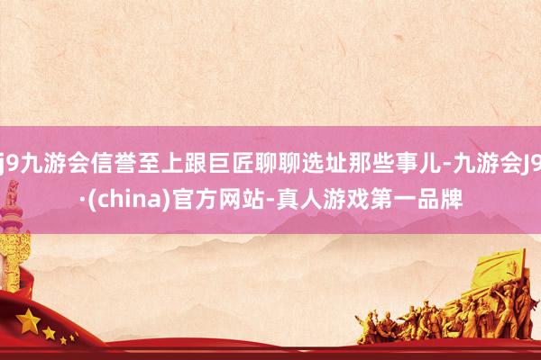 j9九游会信誉至上跟巨匠聊聊选址那些事儿-九游会J9·(china)官方网站-真人游戏第一品牌