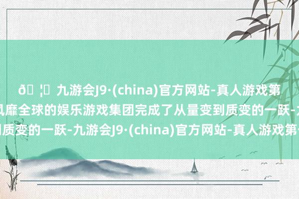🦄九游会J9·(china)官方网站-真人游戏第一品牌【登录入口】风靡全球的娱乐游戏集团完成了从量变到质变的一跃-九游会J9·(china)官方网站-真人游戏第一品牌