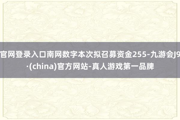 官网登录入口南网数字本次拟召募资金255-九游会J9·(china)官方网站-真人游戏第一品牌