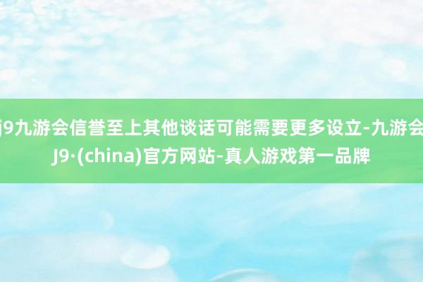j9九游会信誉至上其他谈话可能需要更多设立-九游会J9·(china)官方网站-真人游戏第一品牌