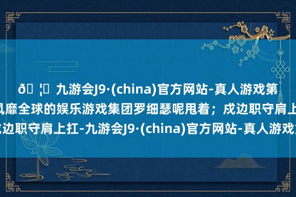 🦄九游会J9·(china)官方网站-真人游戏第一品牌【登录入口】风靡全球的娱乐游戏集团罗细瑟呢甩着;戍边职守肩上扛-九游会J9·(china)官方网站-真人游戏第一品牌