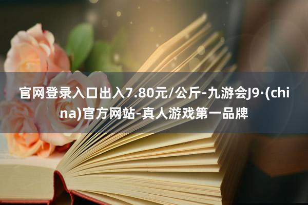 官网登录入口出入7.80元/公斤-九游会J9·(china)官方网站-真人游戏第一品牌