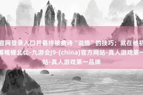 官网登录入口并最终被费诗“说悟”的技巧;就在他初始运筹帷幄北伐-九游会J9·(china)官方网站-真人游戏第一品牌