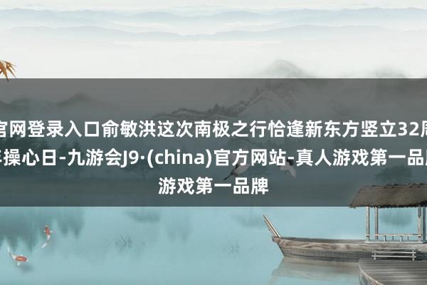 官网登录入口俞敏洪这次南极之行恰逢新东方竖立32周年操心日-九游会J9·(china)官方网站-真人游戏第一品牌