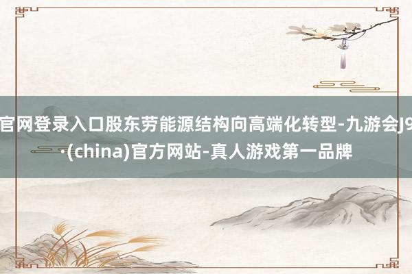 官网登录入口股东劳能源结构向高端化转型-九游会J9·(china)官方网站-真人游戏第一品牌