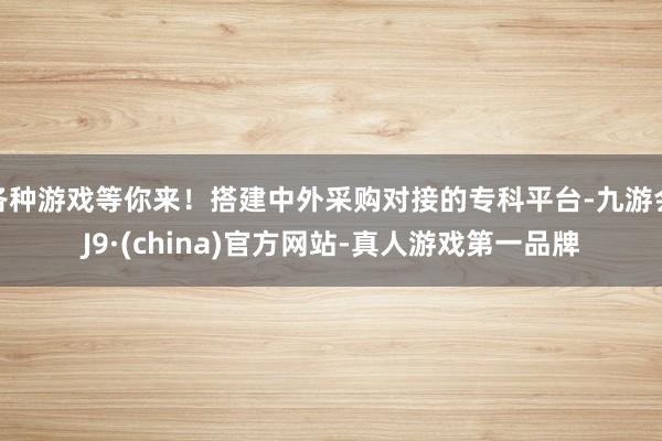 各种游戏等你来！搭建中外采购对接的专科平台-九游会J9·(china)官方网站-真人游戏第一品牌