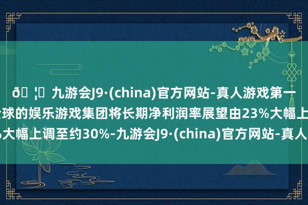 🦄九游会J9·(china)官方网站-真人游戏第一品牌【登录入口】风靡全球的娱乐游戏集团将长期净利润率展望由23%大幅上调至约30%-九游会J9·(china)官方网站-真人游戏第一品牌