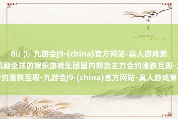 🦄九游会J9·(china)官方网站-真人游戏第一品牌【登录入口】风靡全球的娱乐游戏集团国内期货主力合约涨跌互现-九游会J9·(china)官方网站-真人游戏第一品牌