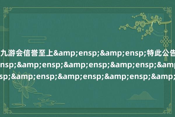 j9九游会信誉至上&ensp;&ensp;特此公告&ensp;&ensp;&ensp;&ensp;&ensp;&ensp;&ensp;&ensp;&ensp;&ensp;&ensp;&ensp;&ensp;&ensp;&ensp;&ensp;&ensp;&ensp;&ensp;&ensp;&ensp;&ensp;&ensp;&ensp;&ensp;&ensp;&ensp;&ensp;&ensp;&