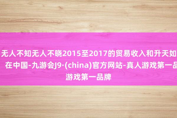 无人不知无人不晓2015至2017的贸易收入和升天如下:在中国-九游会J9·(china)官方网站-真人游戏第一品牌