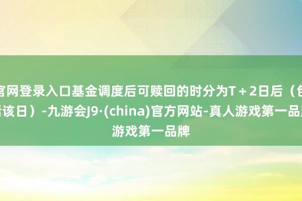 官网登录入口基金调度后可赎回的时分为T+2日后(包括该日)-九游会J9·(china)官方网站-真人游戏第一品牌