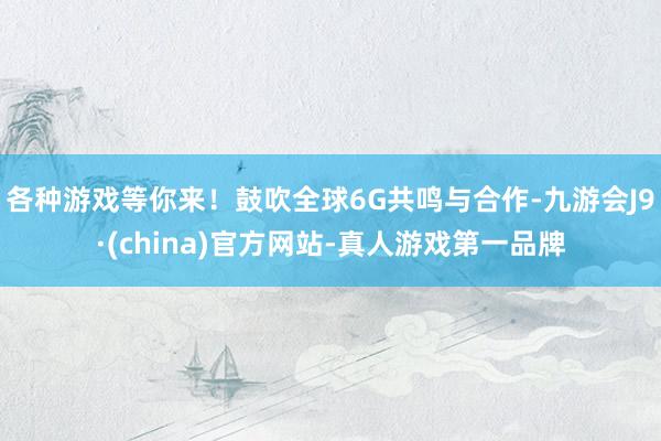 各种游戏等你来!鼓吹全球6G共鸣与合作-九游会J9·(china)官方网站-真人游戏第一品牌