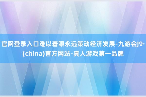 官网登录入口难以着眼永远策动经济发展-九游会J9·(china)官方网站-真人游戏第一品牌