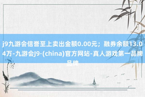 j9九游会信誉至上卖出金额0.00元；融券余额13.04万-九游会J9·(china)官方网站-真人游戏第一品牌