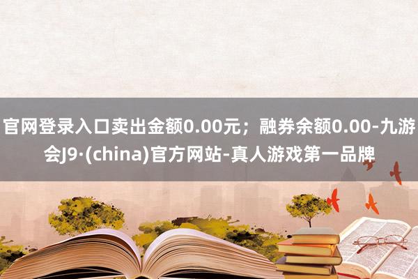 官网登录入口卖出金额0.00元；融券余额0.00-九游会J9·(china)官方网站-真人游戏第一品牌