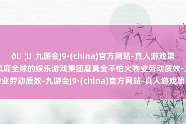 🦄九游会J9·(china)官方网站-真人游戏第一品牌【登录入口】风靡全球的娱乐游戏集团磨真金不怕火物业劳动质效-九游会J9·(china)官方网站-真人游戏第一品牌