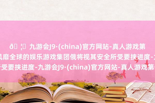 🦄九游会J9·(china)官方网站-真人游戏第一品牌【登录入口】风靡全球的娱乐游戏集团俄将视其安全所受要挟进度-九游会J9·(china)官方网站-真人游戏第一品牌