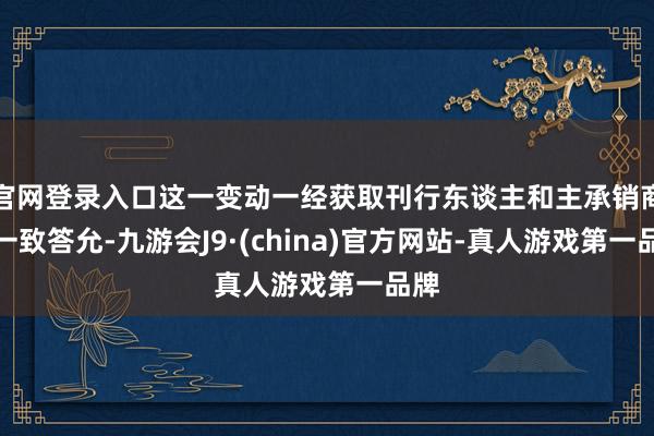 官网登录入口这一变动一经获取刊行东谈主和主承销商的一致答允-九游会J9·(china)官方网站-真人游戏第一品牌
